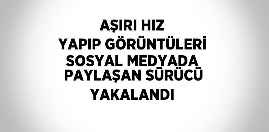 AŞIRI HIZ YAPIP GÖRÜNTÜLERİ SOSYAL MEDYADA PAYLAŞAN SÜRÜCÜ YAKALANDI