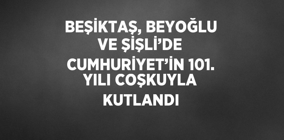 BEŞİKTAŞ, BEYOĞLU VE ŞİŞLİ’DE CUMHURİYET’İN 101. YILI COŞKUYLA KUTLANDI