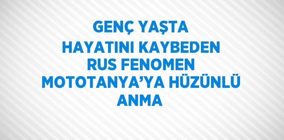 GENÇ YAŞTA HAYATINI KAYBEDEN RUS FENOMEN MOTOTANYA’YA HÜZÜNLÜ ANMA