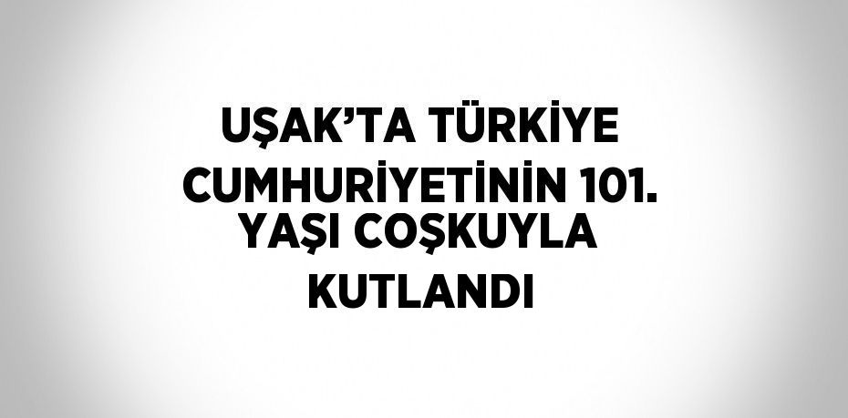 UŞAK’TA TÜRKİYE CUMHURİYETİNİN 101. YAŞI COŞKUYLA KUTLANDI