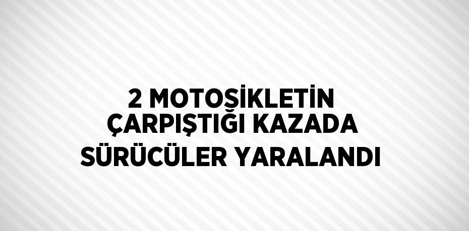 2 MOTOSİKLETİN ÇARPIŞTIĞI KAZADA SÜRÜCÜLER YARALANDI