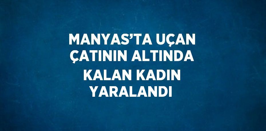 MANYAS’TA UÇAN ÇATININ ALTINDA KALAN KADIN YARALANDI
