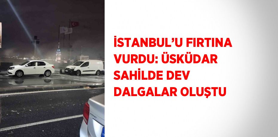 İSTANBUL’U FIRTINA VURDU: ÜSKÜDAR SAHİLDE DEV DALGALAR OLUŞTU