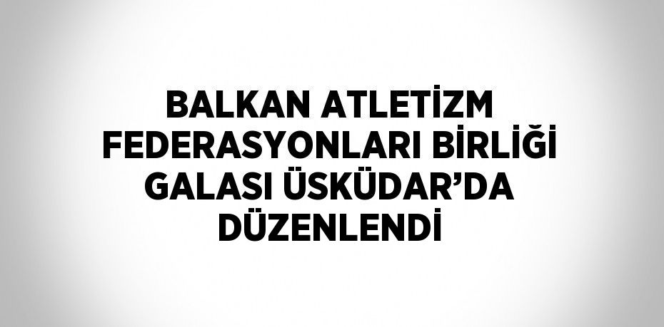 BALKAN ATLETİZM FEDERASYONLARI BİRLİĞİ GALASI ÜSKÜDAR’DA DÜZENLENDİ