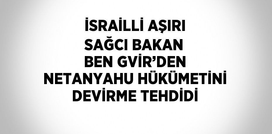 İSRAİLLİ AŞIRI SAĞCI BAKAN BEN GVİR’DEN NETANYAHU HÜKÜMETİNİ DEVİRME TEHDİDİ