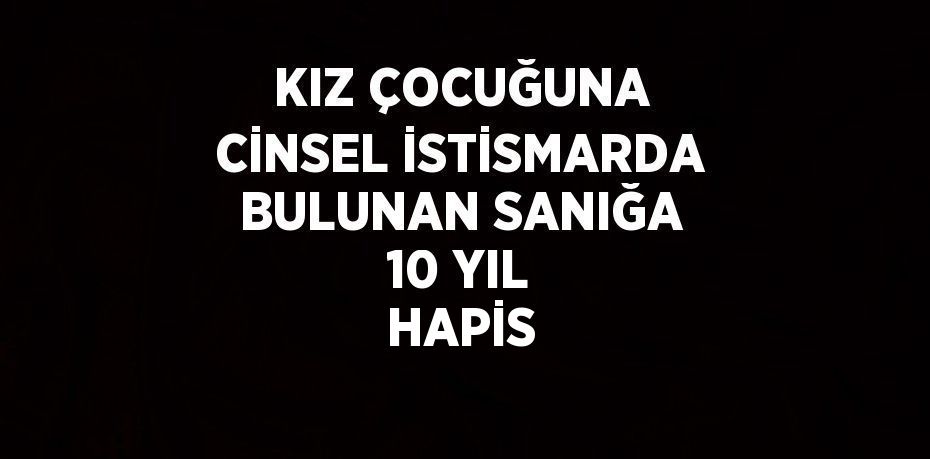 KIZ ÇOCUĞUNA CİNSEL İSTİSMARDA BULUNAN SANIĞA 10 YIL HAPİS