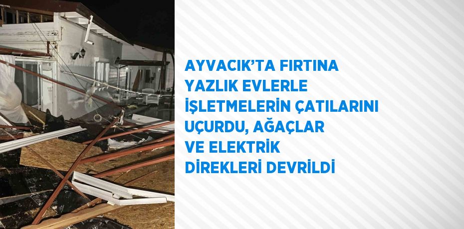 AYVACIK’TA FIRTINA YAZLIK EVLERLE İŞLETMELERİN ÇATILARINI UÇURDU, AĞAÇLAR VE ELEKTRİK DİREKLERİ DEVRİLDİ