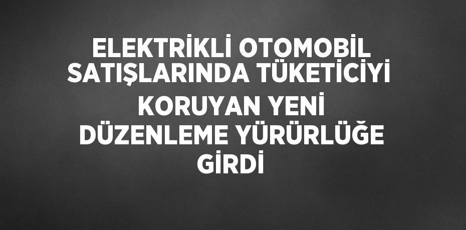 ELEKTRİKLİ OTOMOBİL SATIŞLARINDA TÜKETİCİYİ KORUYAN YENİ DÜZENLEME YÜRÜRLÜĞE GİRDİ