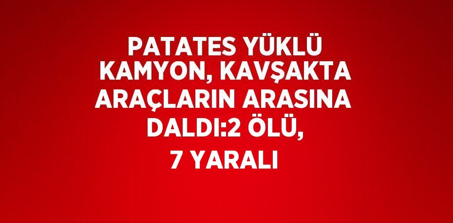 PATATES YÜKLÜ KAMYON, KAVŞAKTA ARAÇLARIN ARASINA DALDI:2 ÖLÜ, 7 YARALI