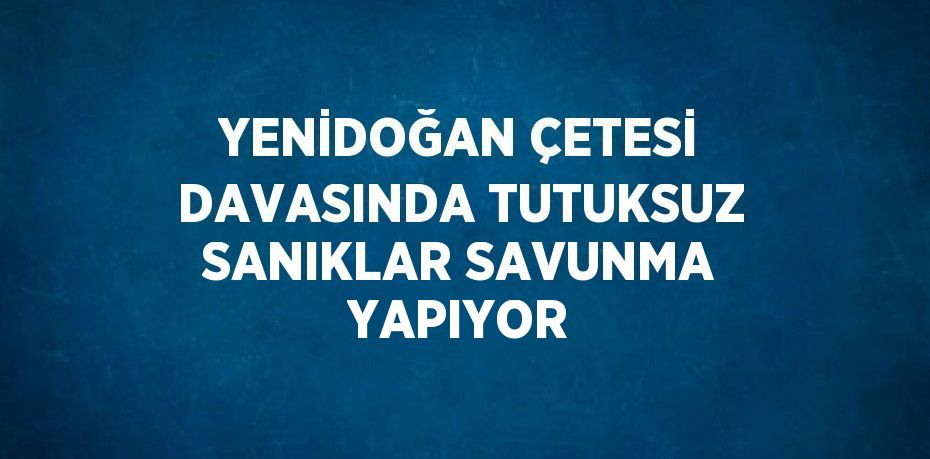 YENİDOĞAN ÇETESİ DAVASINDA TUTUKSUZ SANIKLAR SAVUNMA YAPIYOR