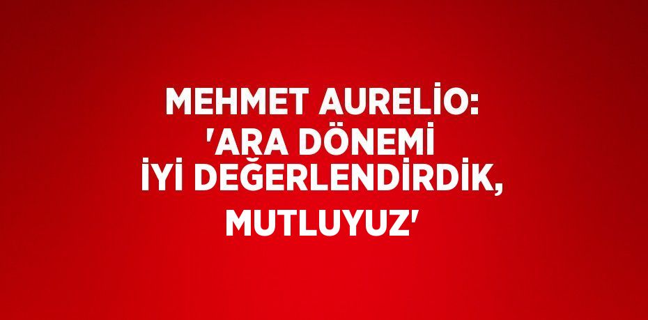 MEHMET AURELİO: 'ARA DÖNEMİ İYİ DEĞERLENDİRDİK, MUTLUYUZ'