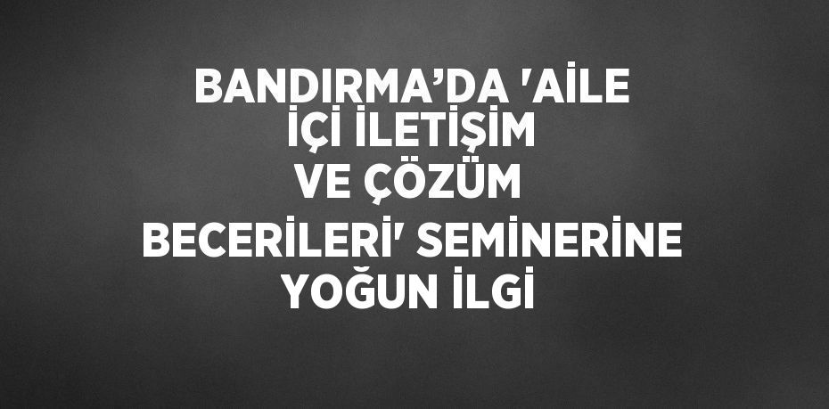 BANDIRMA’DA 'AİLE İÇİ İLETİŞİM VE ÇÖZÜM BECERİLERİ' SEMİNERİNE YOĞUN İLGİ