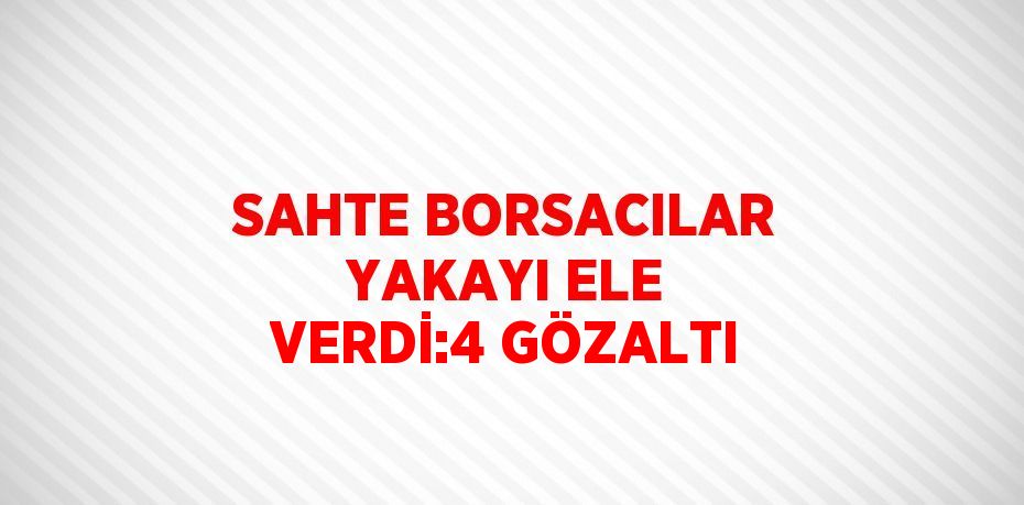 SAHTE BORSACILAR YAKAYI ELE VERDİ:4 GÖZALTI