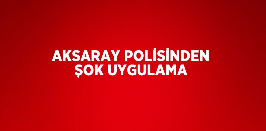 AKSARAY POLİSİNDEN ŞOK UYGULAMA