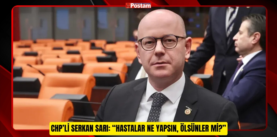 CHP’Lİ SERKAN SARI: “HASTALAR NE YAPSIN, ÖLSÜNLER Mİ?”