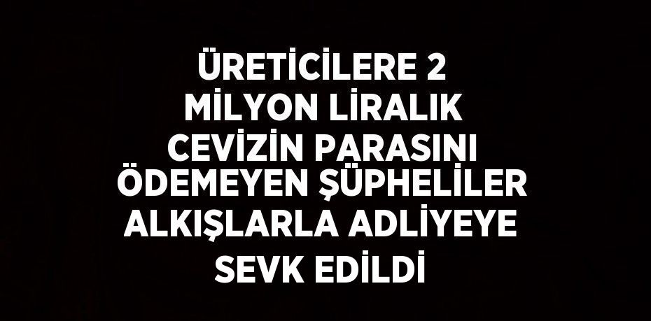 ÜRETİCİLERE 2 MİLYON LİRALIK CEVİZİN PARASINI ÖDEMEYEN ŞÜPHELİLER ALKIŞLARLA ADLİYEYE SEVK EDİLDİ