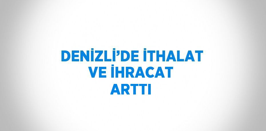 DENİZLİ’DE İTHALAT VE İHRACAT ARTTI