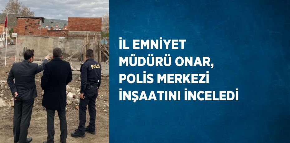 İL EMNİYET MÜDÜRÜ ONAR, POLİS MERKEZİ İNŞAATINI İNCELEDİ