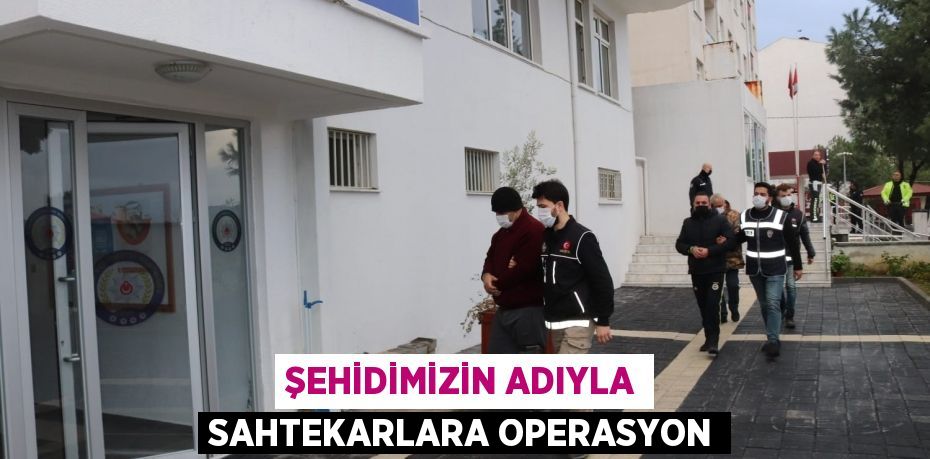 ŞEHİDİMİZİN ADIYLA SAHTEKARLARA OPERASYON