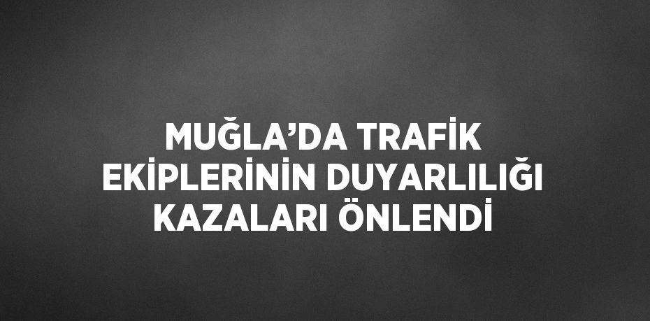 MUĞLA’DA TRAFİK EKİPLERİNİN DUYARLILIĞI KAZALARI ÖNLENDİ