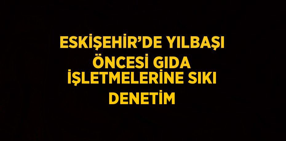 ESKİŞEHİR’DE YILBAŞI ÖNCESİ GIDA İŞLETMELERİNE SIKI DENETİM