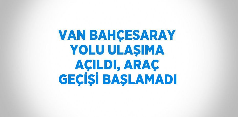 VAN BAHÇESARAY YOLU ULAŞIMA AÇILDI, ARAÇ GEÇİŞİ BAŞLAMADI