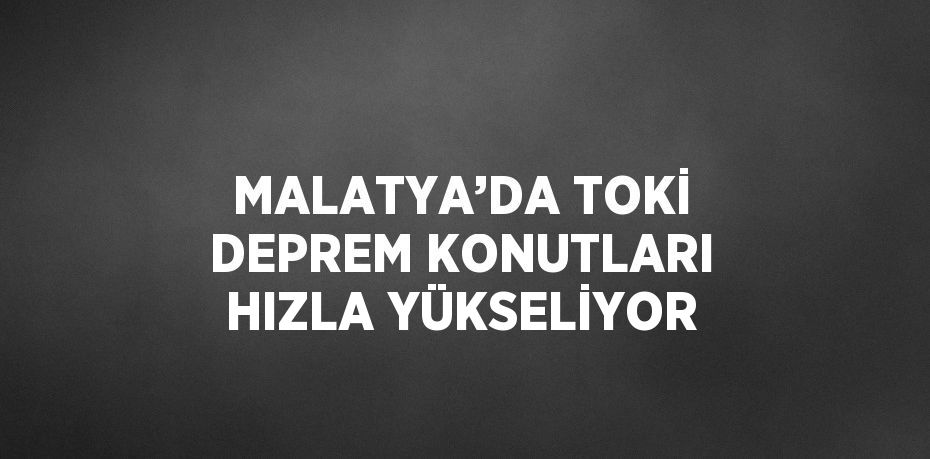 MALATYA’DA TOKİ DEPREM KONUTLARI HIZLA YÜKSELİYOR