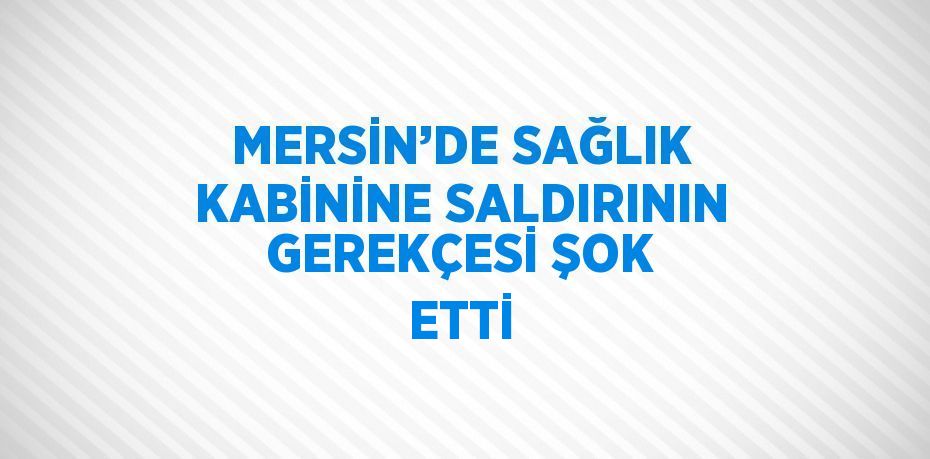 MERSİN’DE SAĞLIK KABİNİNE SALDIRININ GEREKÇESİ ŞOK ETTİ