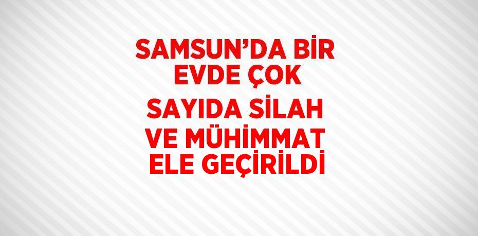 SAMSUN’DA BİR EVDE ÇOK SAYIDA SİLAH VE MÜHİMMAT ELE GEÇİRİLDİ