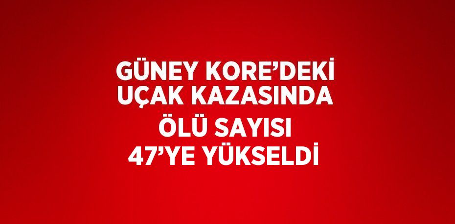 GÜNEY KORE’DEKİ UÇAK KAZASINDA ÖLÜ SAYISI 47’YE YÜKSELDİ