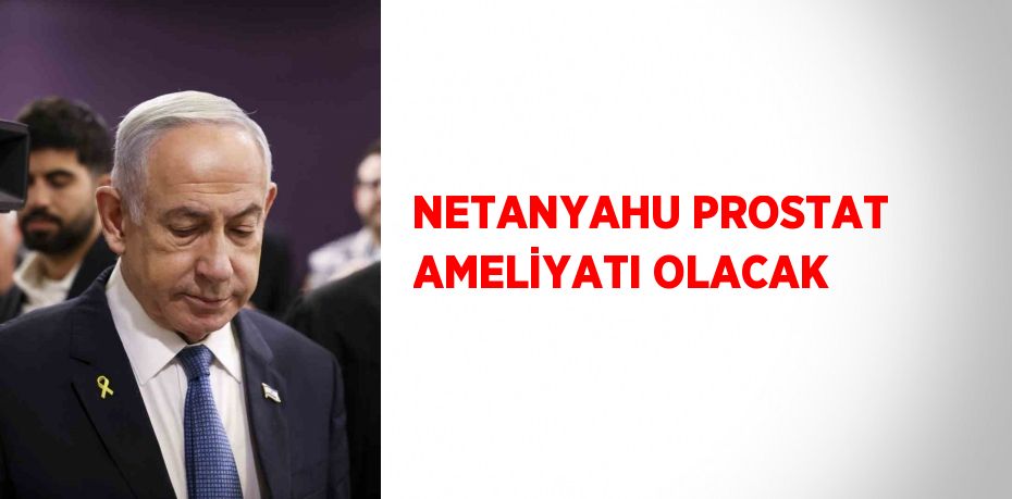 NETANYAHU PROSTAT AMELİYATI OLACAK