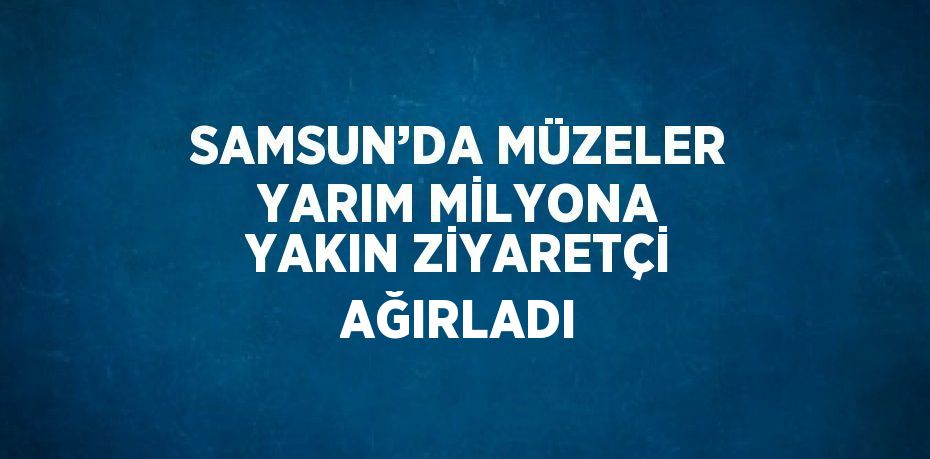 SAMSUN’DA MÜZELER YARIM MİLYONA YAKIN ZİYARETÇİ AĞIRLADI