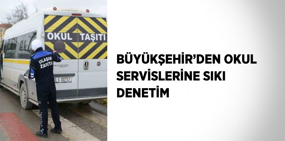 BÜYÜKŞEHİR’DEN OKUL SERVİSLERİNE SIKI DENETİM