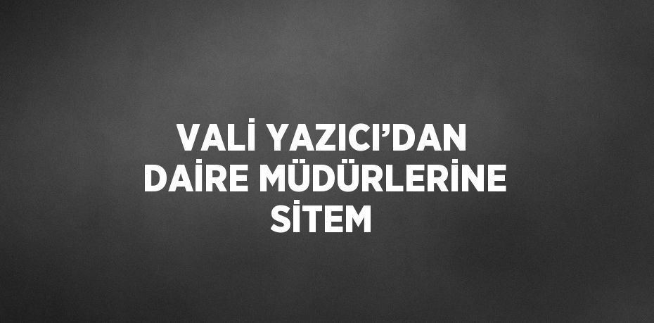 VALİ YAZICI’DAN DAİRE MÜDÜRLERİNE SİTEM