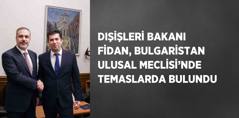 DIŞİŞLERİ BAKANI FİDAN, BULGARİSTAN ULUSAL MECLİSİ’NDE TEMASLARDA BULUNDU