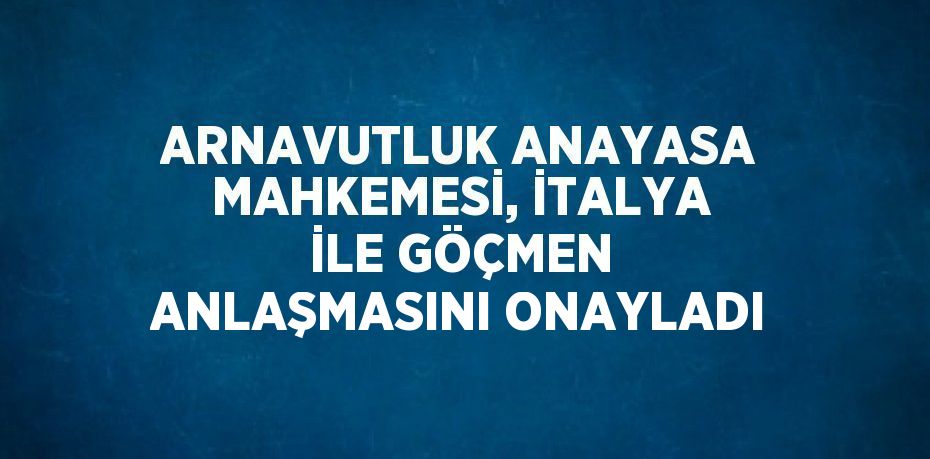 ARNAVUTLUK ANAYASA MAHKEMESİ, İTALYA İLE GÖÇMEN ANLAŞMASINI ONAYLADI