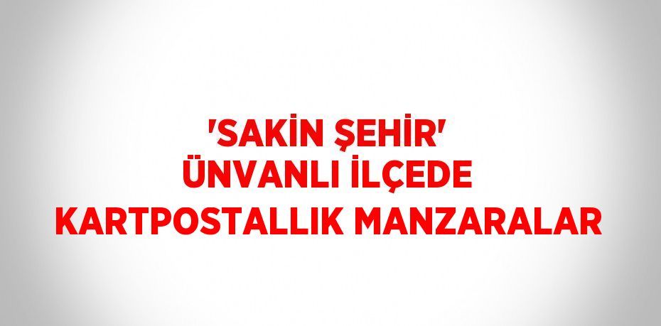 'SAKİN ŞEHİR' ÜNVANLI İLÇEDE KARTPOSTALLIK MANZARALAR