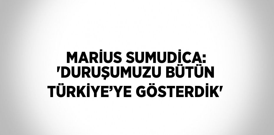 MARİUS SUMUDİCA: 'DURUŞUMUZU BÜTÜN TÜRKİYE’YE GÖSTERDİK'