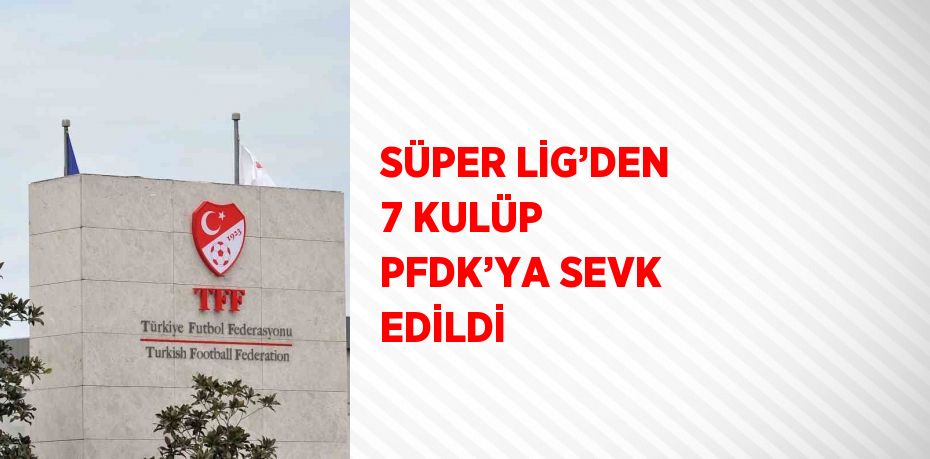 SÜPER LİG’DEN 7 KULÜP PFDK’YA SEVK EDİLDİ