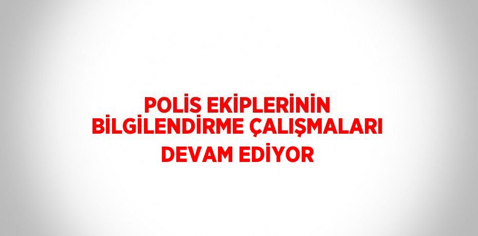 POLİS EKİPLERİNİN BİLGİLENDİRME ÇALIŞMALARI DEVAM EDİYOR