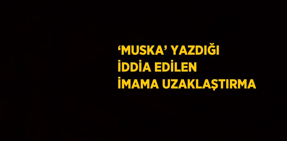 ‘MUSKA’ YAZDIĞI İDDİA EDİLEN İMAMA UZAKLAŞTIRMA