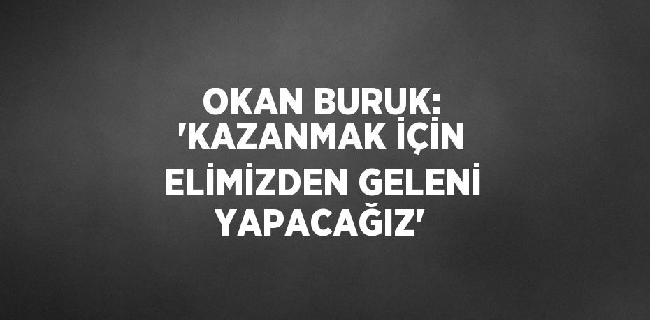 OKAN BURUK: 'KAZANMAK İÇİN ELİMİZDEN GELENİ YAPACAĞIZ'