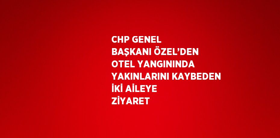 CHP GENEL BAŞKANI ÖZEL’DEN OTEL YANGININDA YAKINLARINI KAYBEDEN İKİ AİLEYE ZİYARET