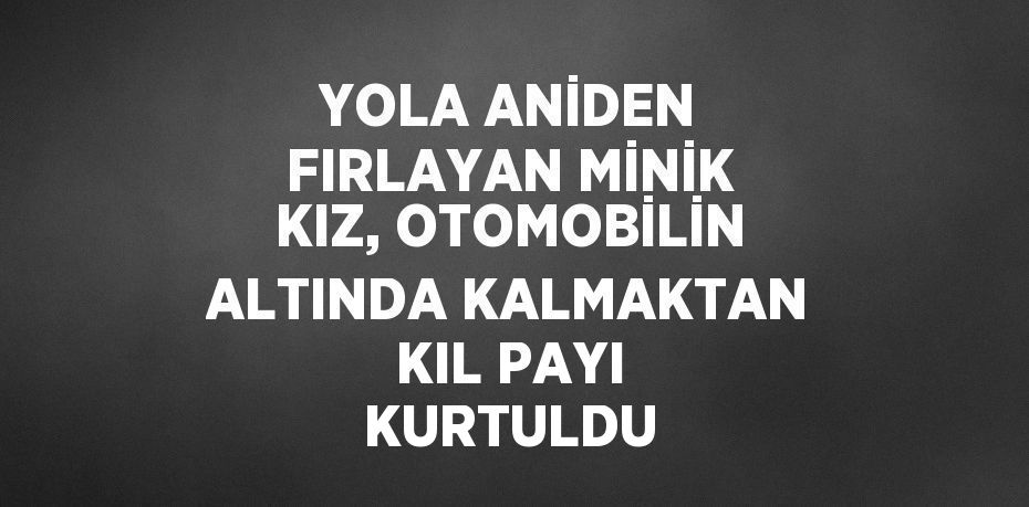 YOLA ANİDEN FIRLAYAN MİNİK KIZ, OTOMOBİLİN ALTINDA KALMAKTAN KIL PAYI KURTULDU