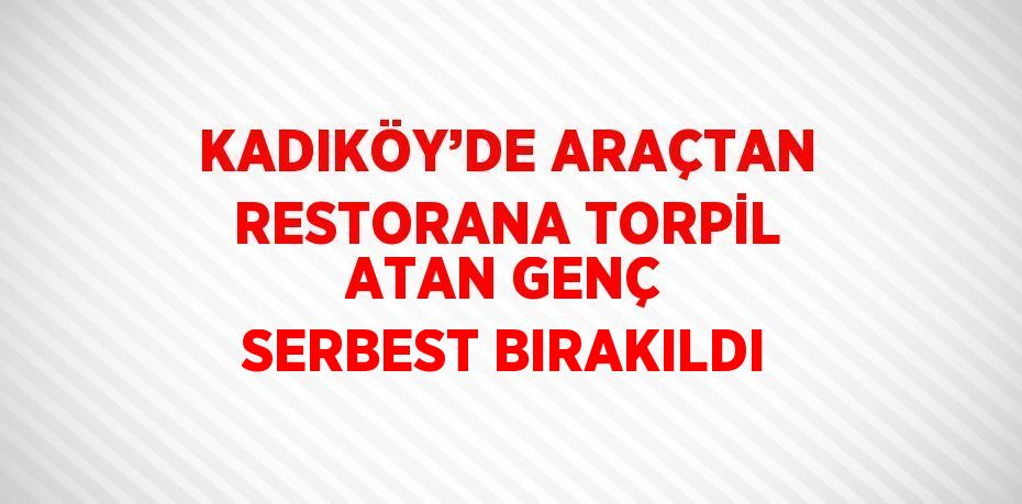 KADIKÖY’DE ARAÇTAN RESTORANA TORPİL ATAN GENÇ SERBEST BIRAKILDI