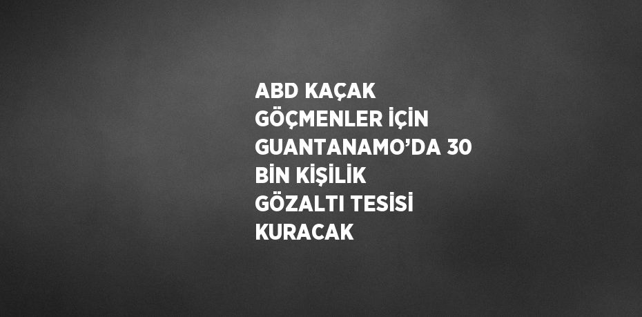 ABD KAÇAK GÖÇMENLER İÇİN GUANTANAMO’DA 30 BİN KİŞİLİK GÖZALTI TESİSİ KURACAK