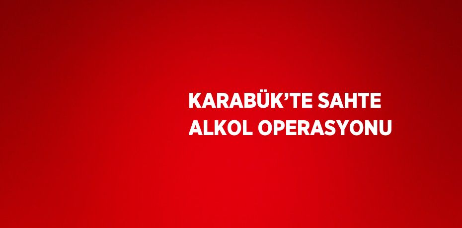 KARABÜK’TE SAHTE ALKOL OPERASYONU