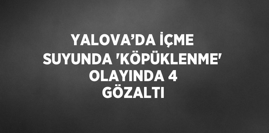 YALOVA’DA İÇME SUYUNDA 'KÖPÜKLENME' OLAYINDA 4 GÖZALTI