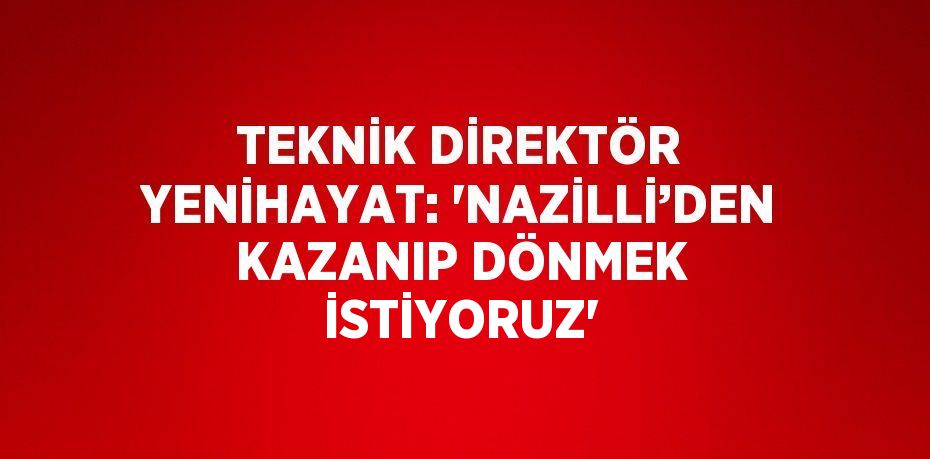 TEKNİK DİREKTÖR YENİHAYAT: 'NAZİLLİ’DEN KAZANIP DÖNMEK İSTİYORUZ'