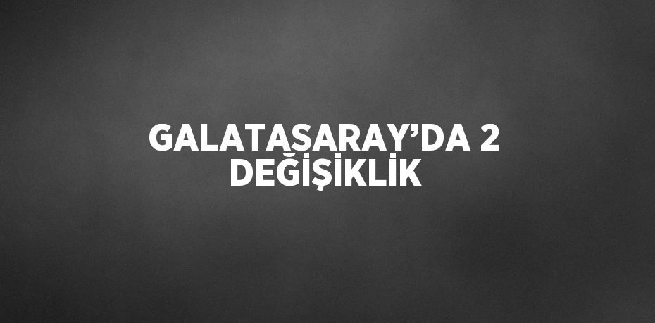 GALATASARAY’DA 2 DEĞİŞİKLİK